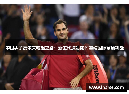 中国男子高尔夫崛起之路：新生代球员如何突破国际赛场挑战