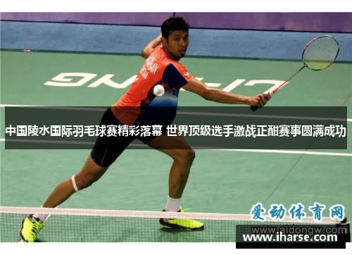 中国陵水国际羽毛球赛精彩落幕 世界顶级选手激战正酣赛事圆满成功