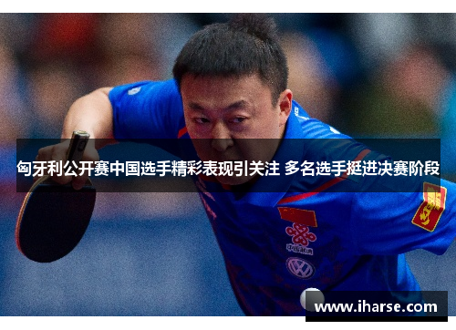 匈牙利公开赛中国选手精彩表现引关注 多名选手挺进决赛阶段
