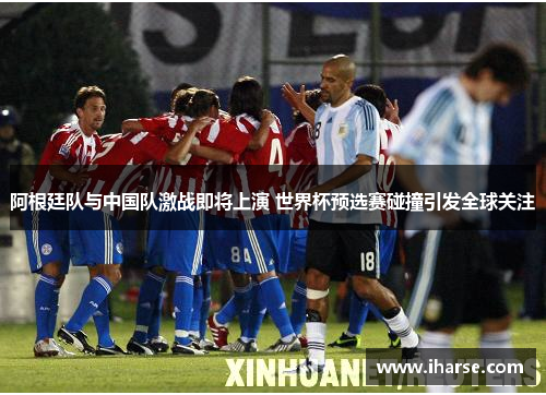 阿根廷队与中国队激战即将上演 世界杯预选赛碰撞引发全球关注